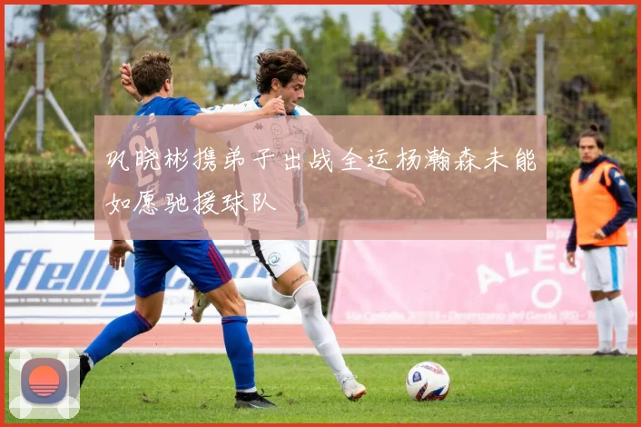 巩晓彬携弟子出战全运杨瀚森未能如愿驰援球队