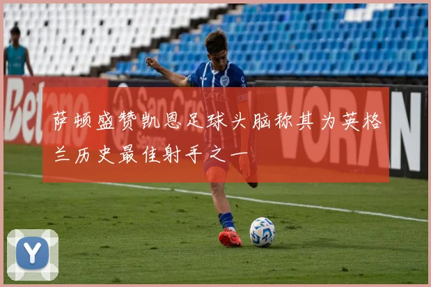萨顿盛赞凯恩足球头脑称其为英格兰历史最佳射手之一