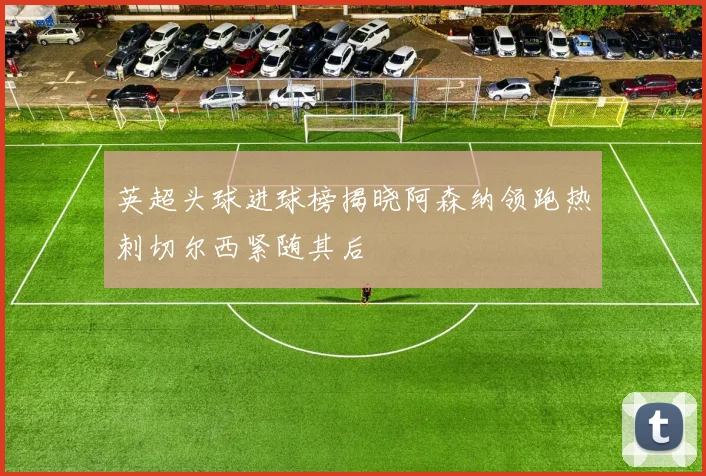 英超头球进球榜揭晓阿森纳领跑热刺切尔西紧随其后