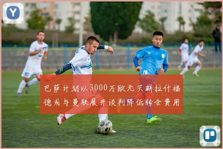 巴萨计划以3000万欧元买断拉什福德或与曼联展开谈判降低转会费用