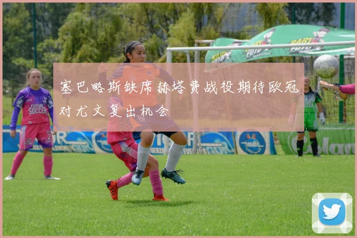 塞巴略斯缺席赫塔费战役期待欧冠对尤文复出机会