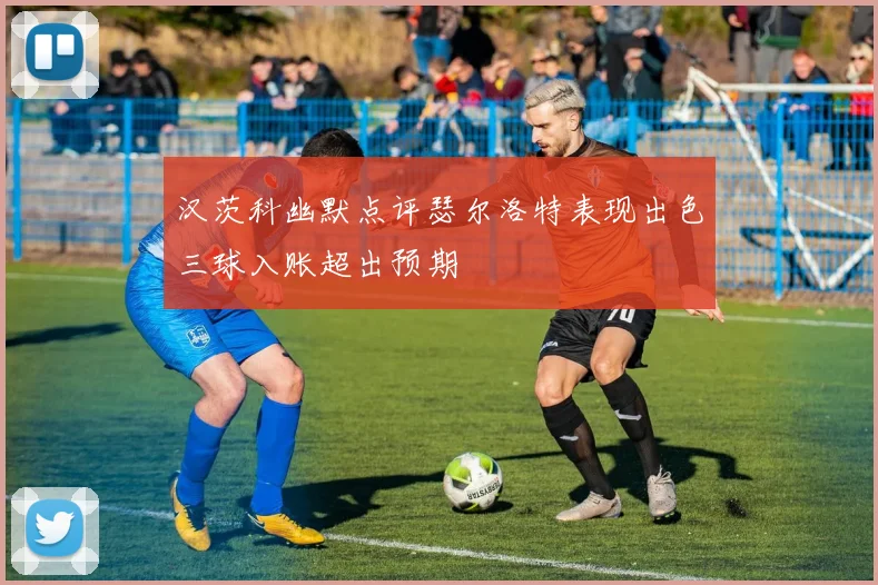 汉茨科幽默点评瑟尔洛特表现出色三球入账超出预期