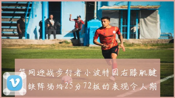篮网迎战步行者小波特因右膝肌腱炎缺阵场均25分72板的表现令人期待
