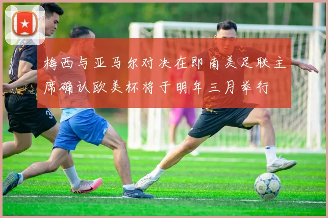 梅西与亚马尔对决在即南美足联主席确认欧美杯将于明年三月举行