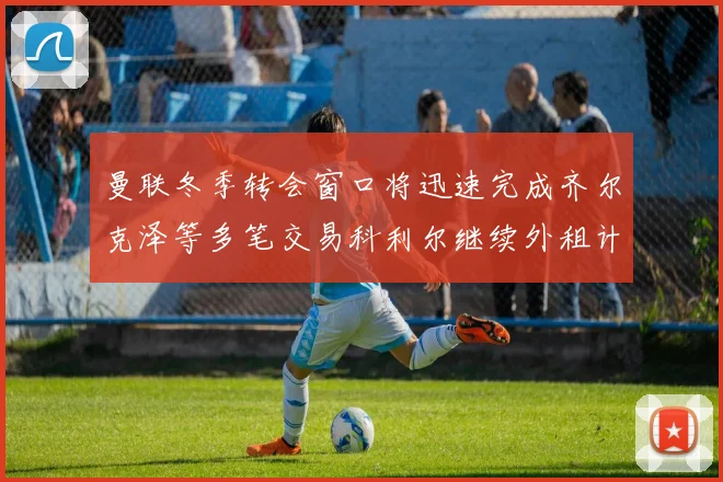 曼联冬季转会窗口将迅速完成齐尔克泽等多笔交易科利尔继续外租计划