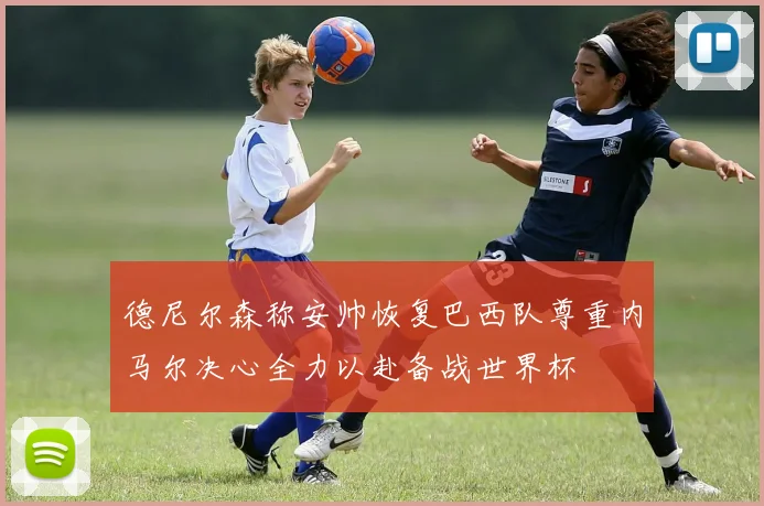 德尼尔森称安帅恢复巴西队尊重内马尔决心全力以赴备战世界杯