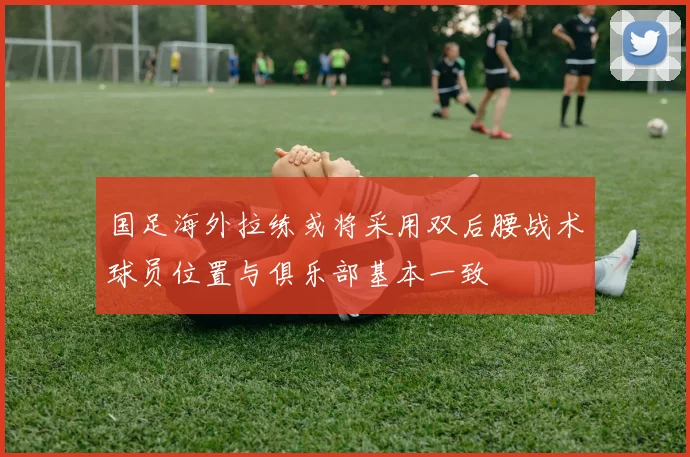 国足海外拉练或将采用双后腰战术球员位置与俱乐部基本一致