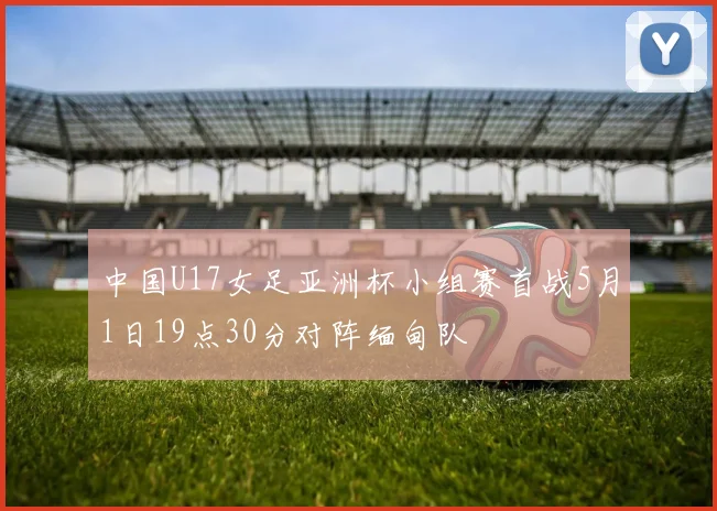 中国U17女足亚洲杯小组赛首战5月1日19点30分对阵缅甸队
