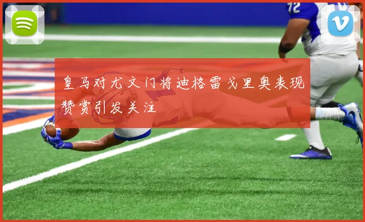 皇马对尤文门将迪格雷戈里奥表现赞赏引发关注