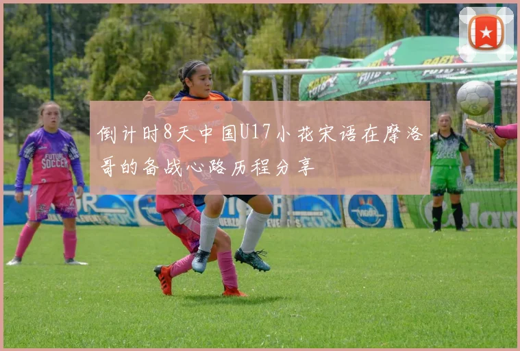 倒计时8天中国U17小花宋语在摩洛哥的备战心路历程分享