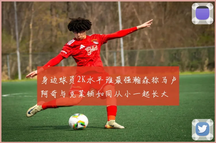 身边球员2K水平谁最强瀚森称马卢阿奇与克莱顿如同从小一起长大