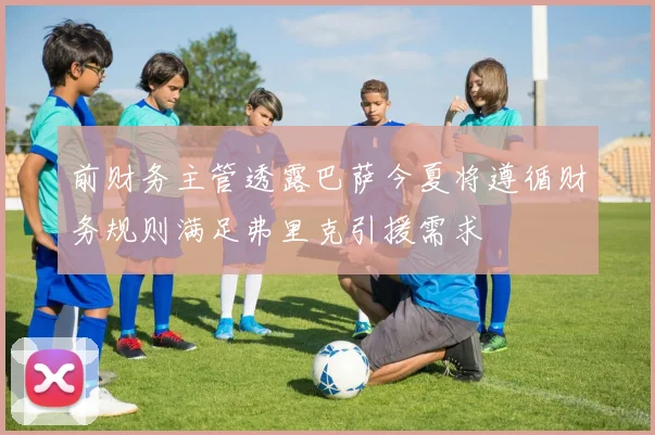 前财务主管透露巴萨今夏将遵循财务规则满足弗里克引援需求