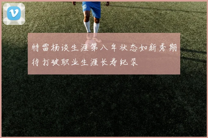 特雷杨谈生涯第八年状态如新秀期待打破职业生涯长寿纪录