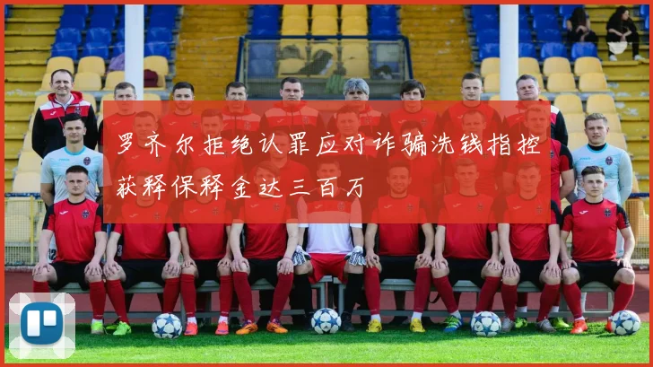 罗齐尔拒绝认罪应对诈骗洗钱指控获释保释金达三百万