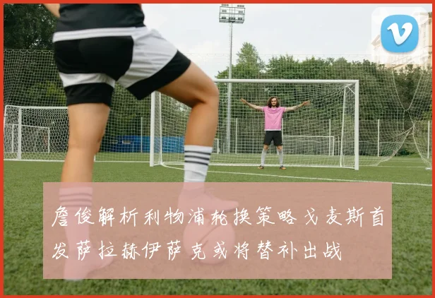 詹俊解析利物浦轮换策略戈麦斯首发萨拉赫伊萨克或将替补出战