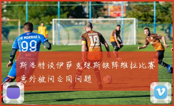 斯洛特谈伊萨克琼斯缺阵维拉比赛意外被问合同问题