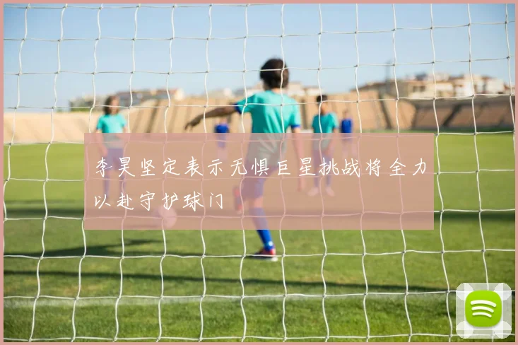 李昊坚定表示无惧巨星挑战将全力以赴守护球门