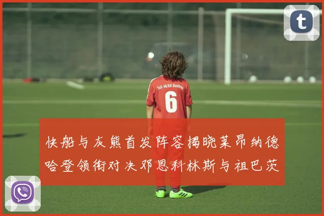 快船与灰熊首发阵容揭晓莱昂纳德哈登领衔对决邓恩科林斯与祖巴茨争锋
