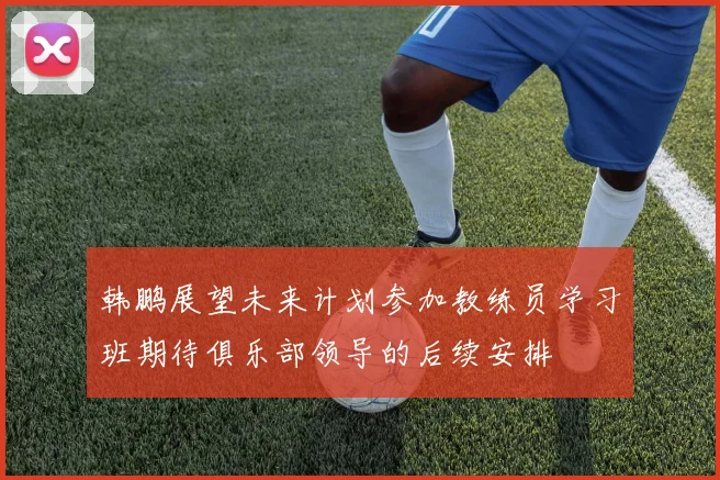 韩鹏展望未来计划参加教练员学习班期待俱乐部领导的后续安排