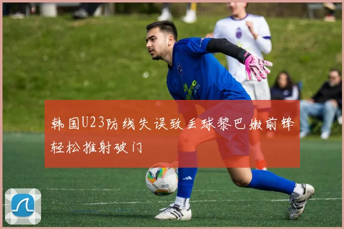 韩国U23防线失误致丢球黎巴嫩前锋轻松推射破门