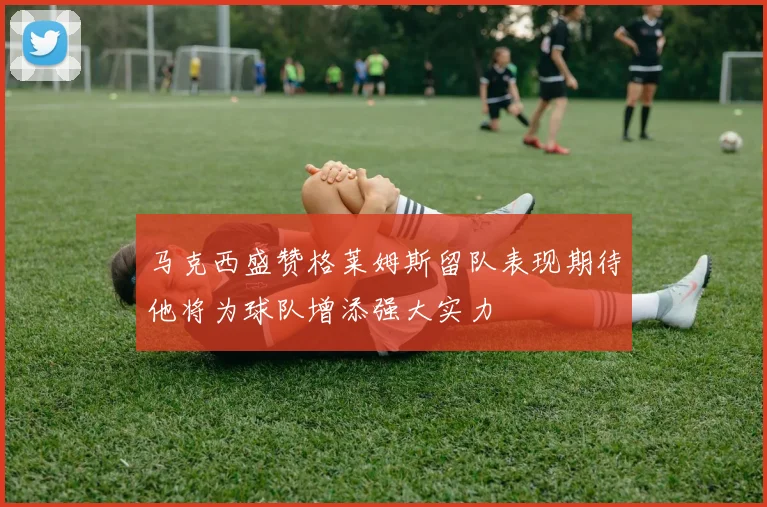 马克西盛赞格莱姆斯留队表现期待他将为球队增添强大实力