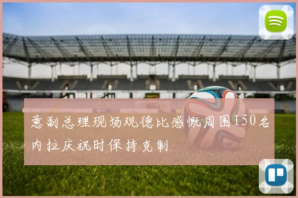 意副总理现场观德比感慨周围150名内拉庆祝时保持克制