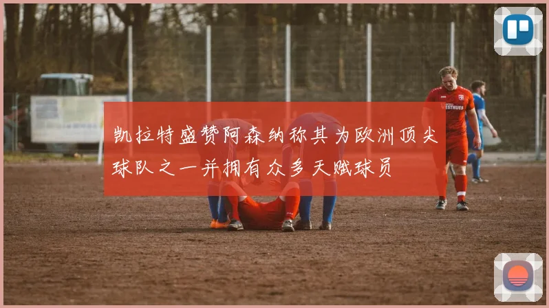 凯拉特盛赞阿森纳称其为欧洲顶尖球队之一并拥有众多天赋球员