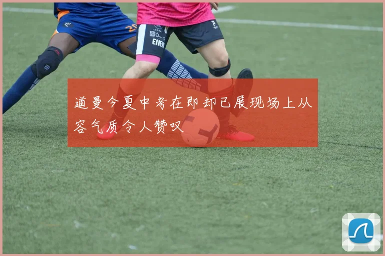 道曼今夏中考在即却已展现场上从容气质令人赞叹