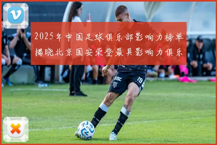 2025年中国足球俱乐部影响力榜单揭晓北京国安荣登最具影响力俱乐部榜首