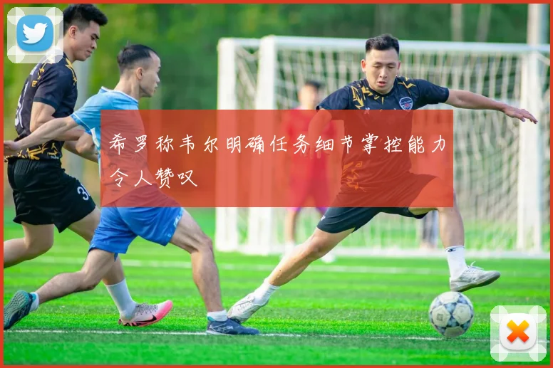 希罗称韦尔明确任务细节掌控能力令人赞叹