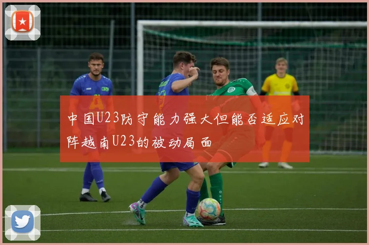 中国U23防守能力强大但能否适应对阵越南U23的被动局面