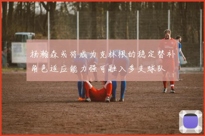 杨瀚森或将成为克林根的稳定替补角色适应能力强可融入多支球队