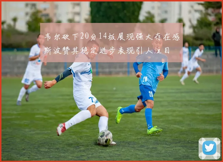 韦尔砍下20分14板展现强大存在感斯波赞其稳定进步表现引人注目