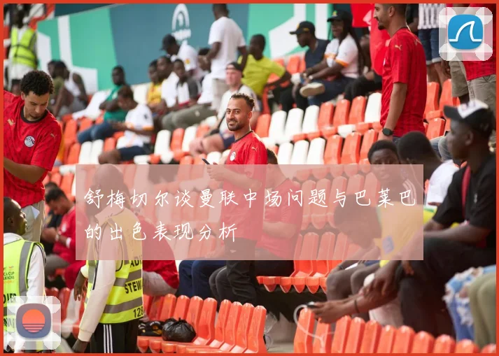 舒梅切尔谈曼联中场问题与巴莱巴的出色表现分析