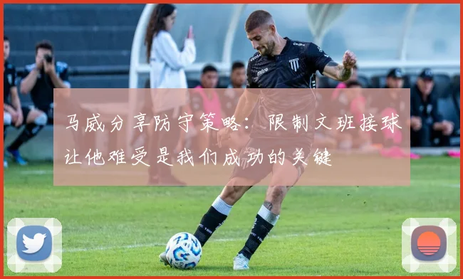 马威分享防守策略：限制文班接球让他难受是我们成功的关键