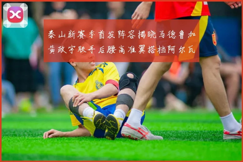 泰山新赛季首发阵容揭晓马德鲁加黄政宇联手后腰高准翼搭档阿尔瓦罗