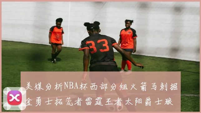 美媒分析NBA杯西部分组火箭马刺掘金勇士拓荒者雷霆王者太阳爵士狼队