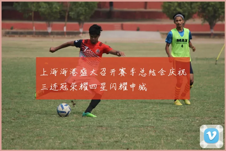 上海海港盛大召开赛季总结会庆祝三连冠荣耀四星闪耀申城